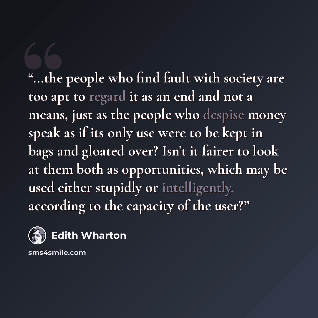 “...the people who find fault with society are too apt to regard it as an end and not a means, just as the people who despise money speak as if its only use were to be kept in bags and gloated over? Isn't it fairer to look at them both as opportunities, which may be used either stupidly or…” quote by Edith Wharton