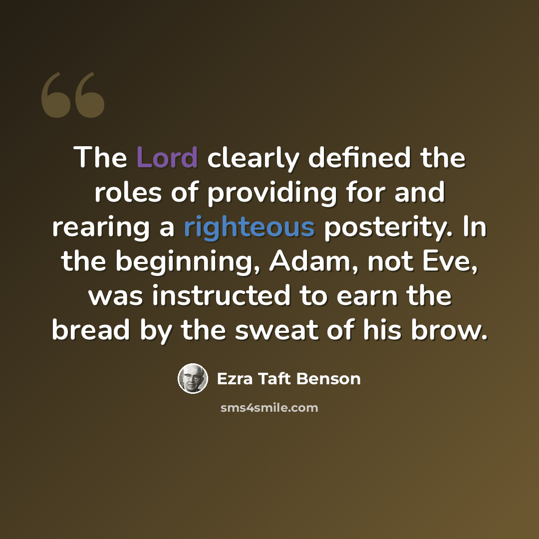 “The Lord clearly defined the roles of providing for and rearing a righteous posterity. In the beginning, Adam, not Eve, was instructed to earn the bread by the sweat of his brow.” quote by Ezra Taft Benson