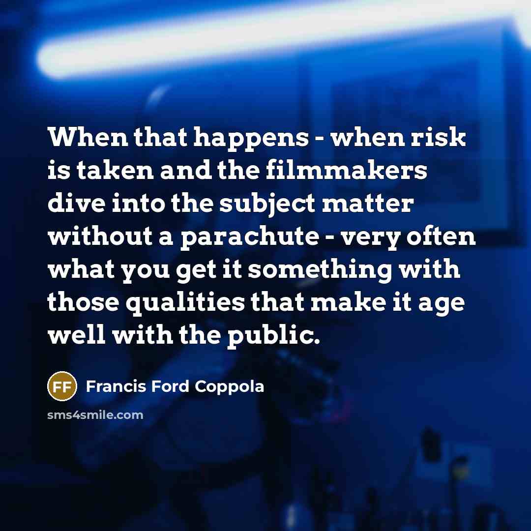 “When that happens - when risk is taken and the filmmakers dive into the subject matter without a parachute - very often what you get it something with those qualities that make it age well with the public.” quote by Francis Ford Coppola