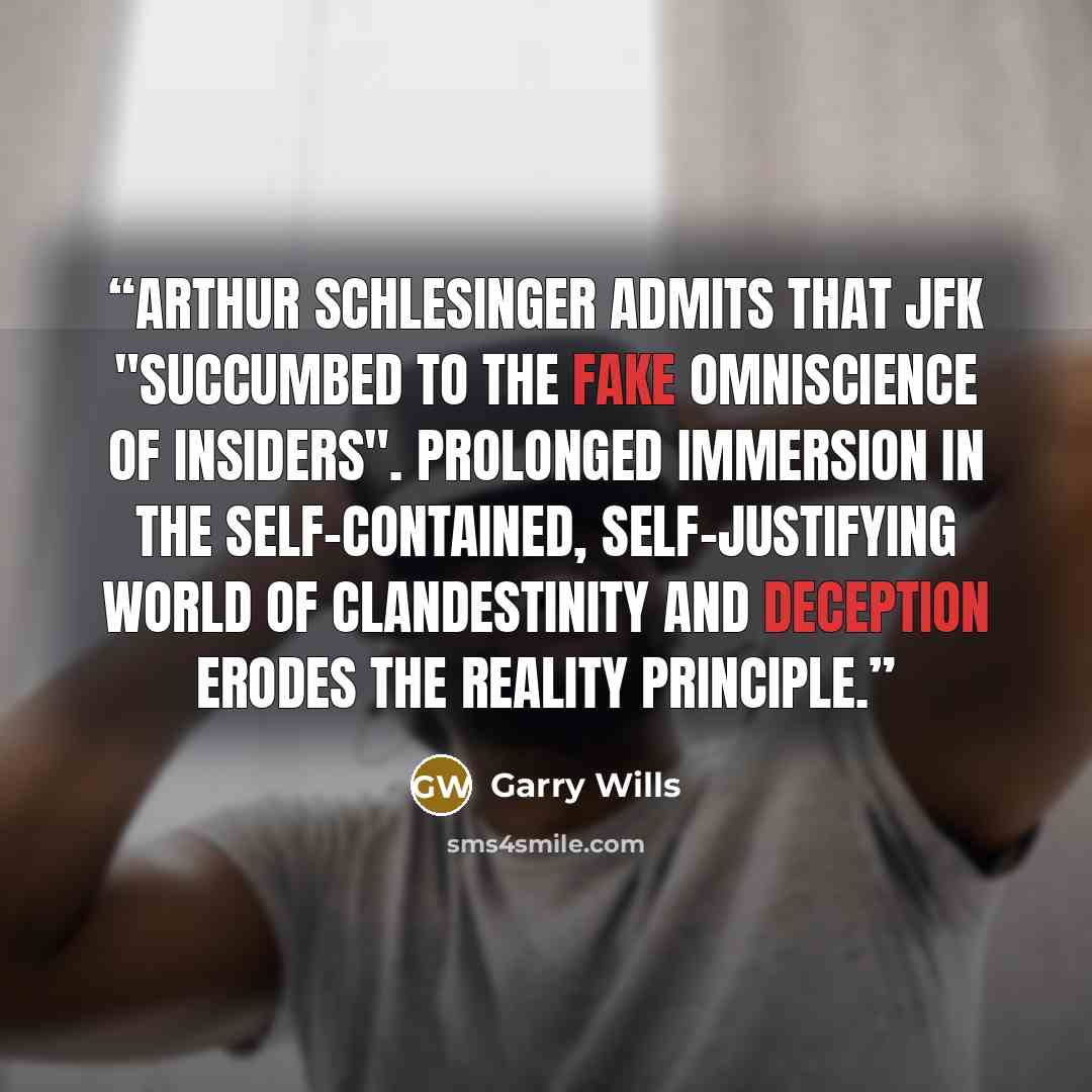 “Arthur Schlesinger admits that JFK "succumbed to the fake omniscience of insiders". Prolonged immersion in the self-contained, self-justifying world of clandestinity and deception erodes the reality principle.” quote by Garry Wills