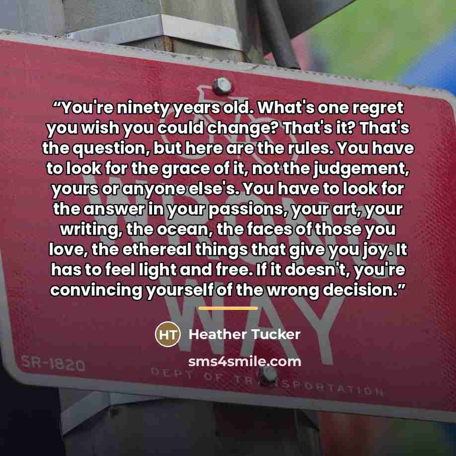 “You're ninety years old. What's one regret you wish you could change? That's it? That's the question, but here are the rules. You have to look for the grace of it, not the judgement, yours or anyone else's. You have to look for the answer in your passions, your art, your writing, the ocean, the…” quote by heather tucker