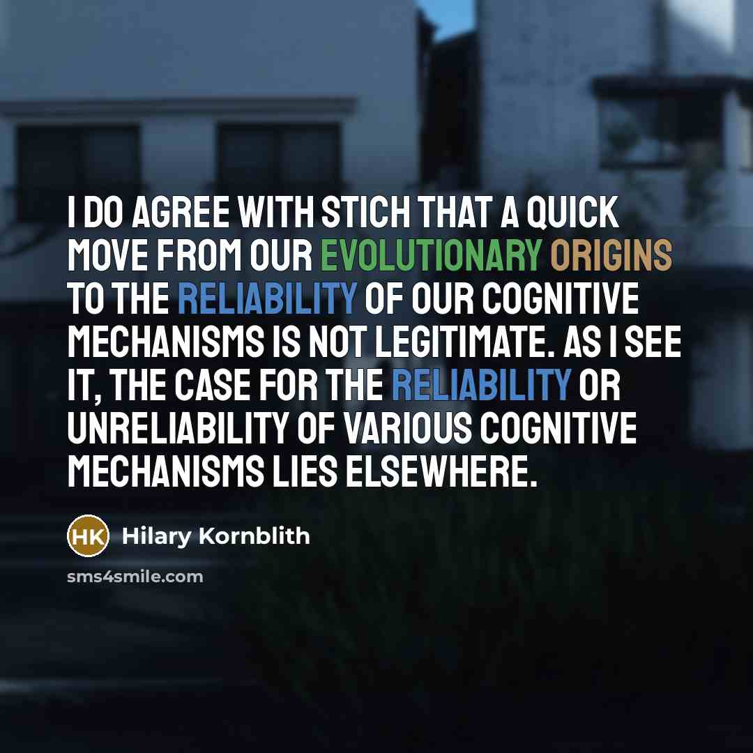 “I do agree with Stich that a quick move from our evolutionary origins to the reliability of our cognitive mechanisms is not legitimate. As I see it, the case for the reliability or unreliability of various cognitive mechanisms lies elsewhere.” quote by Hilary Kornblith