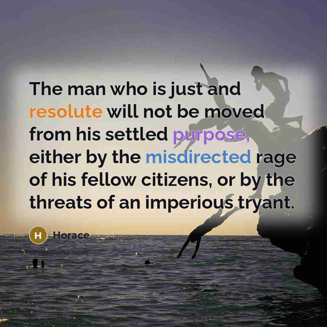 “The man who is just and resolute will not be moved from his settled purpose, either by the misdirected rage of his fellow citizens, or by the threats of an imperious tryant.” quote by Horace