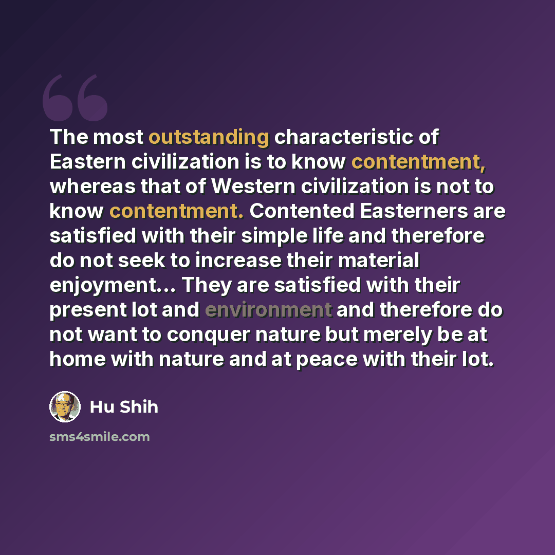“The most outstanding characteristic of Eastern civilization is to know contentment, whereas that of Western civilization is not to know contentment. Contented Easterners are satisfied with their simple life and therefore do not seek to increase their material enjoyment... They are satisfied with…” quote by Hu Shih