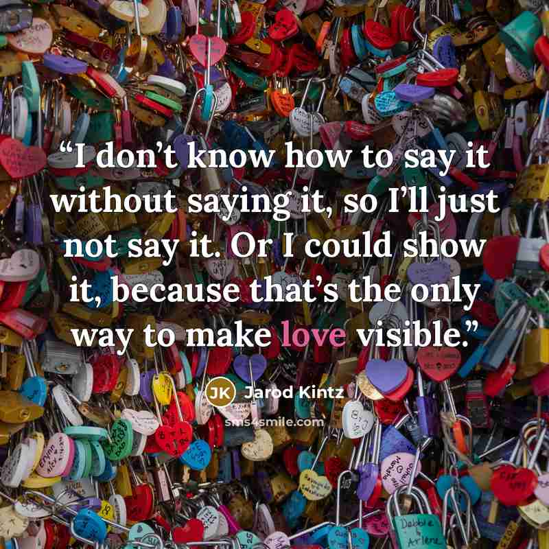 “I don’t know how to say it without saying it, so I’ll just not say it. Or I could show it, because that’s the only way to make love visible.” quote by Jarod Kintz