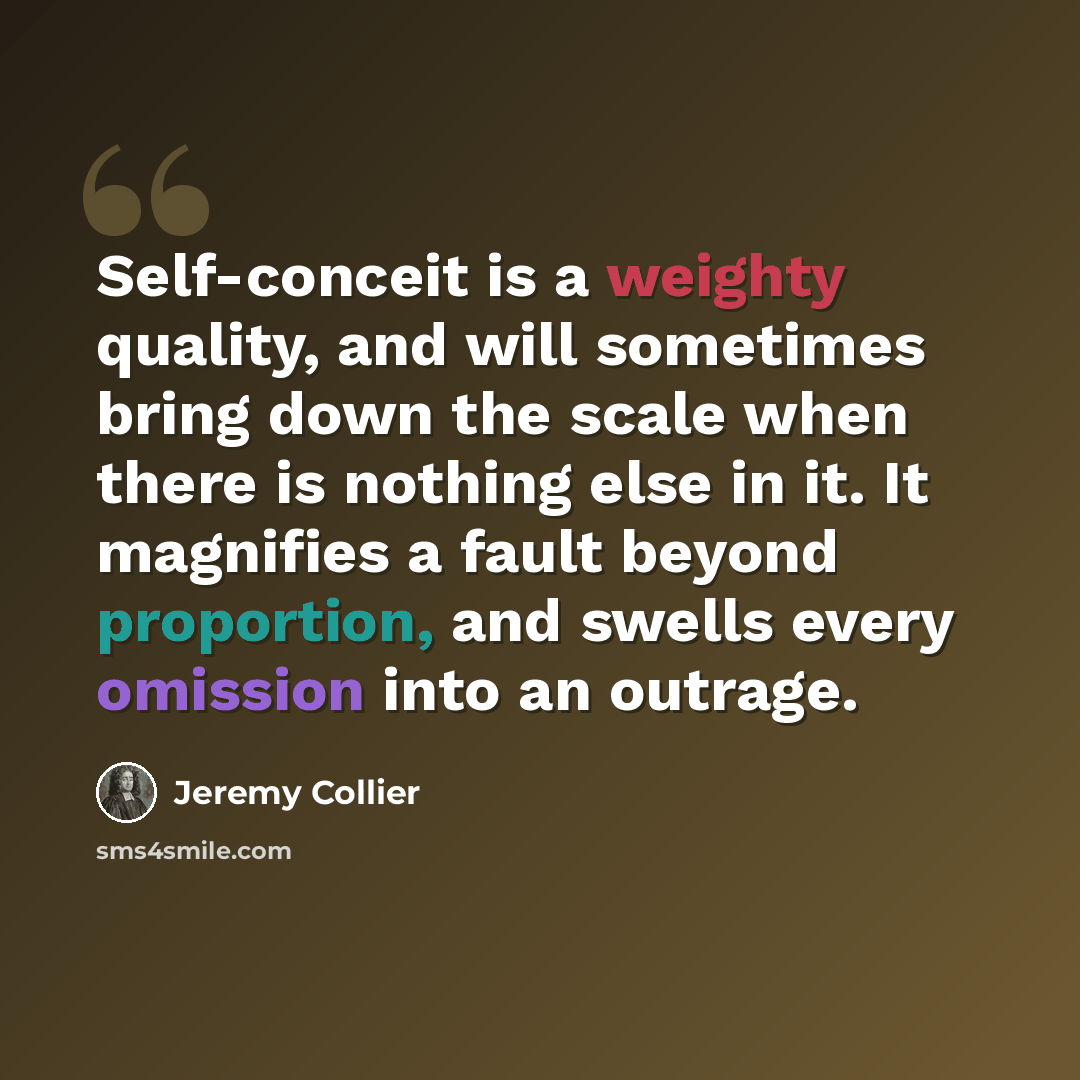 “Self-conceit is a weighty quality, and will sometimes bring down the scale when there is nothing else in it. It magnifies a fault beyond proportion, and swells every omission into an outrage.” quote by Jeremy Collier