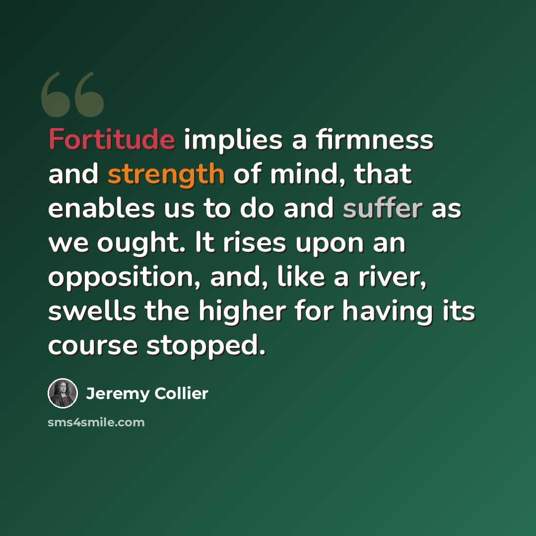 “Fortitude implies a firmness and strength of mind, that enables us to do and suffer as we ought. It rises upon an opposition, and, like a river, swells the higher for having its course stopped.” quote by Jeremy Collier