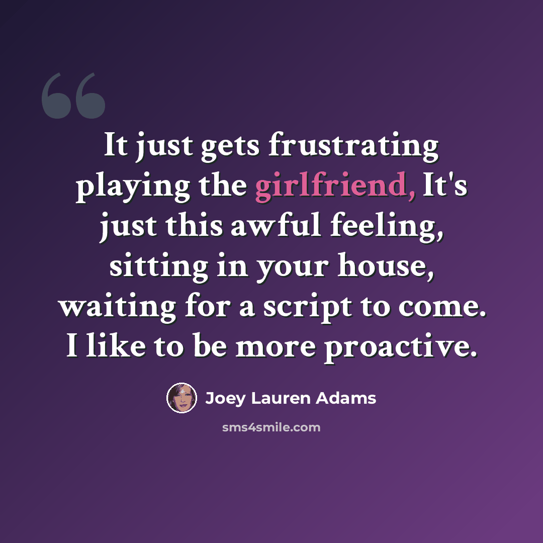 “It just gets frustrating playing the girlfriend, It's just this awful feeling, sitting in your house, waiting for a script to come. I like to be more proactive.” quote by Joey Lauren Adams