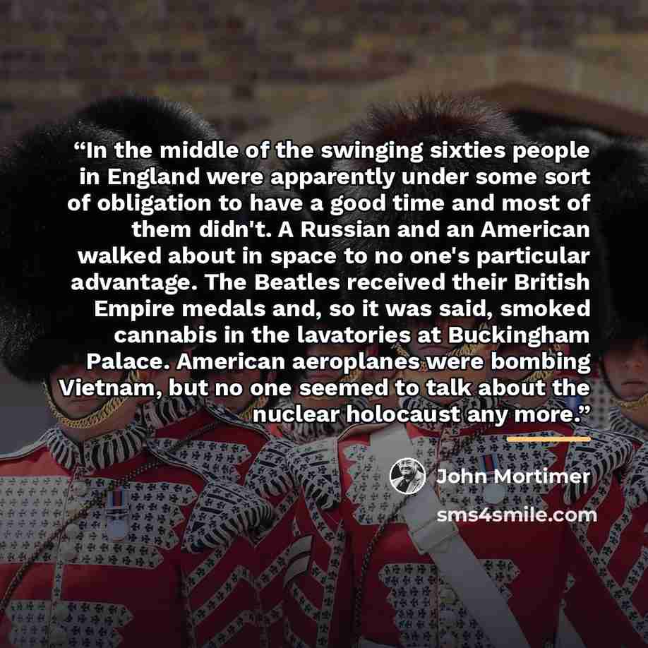 “In the middle of the swinging sixties people in England were apparently under some sort of obligation to have a good time and most of them didn't. A Russian and an American walked about in space to no one's particular advantage. The Beatles received their British Empire medals and, so it was said…” quote by John Mortimer