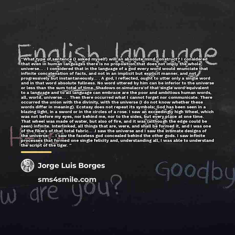 “What type of sentence (I asked myself) will an absolute mind construct? I considered that even in human languages there is no proposition that does not imply the whole universe… . I considered that in the language of a god every word would enunciate that infinite concatenation of facts, and not in…” quote by Jorge Luis Borges
