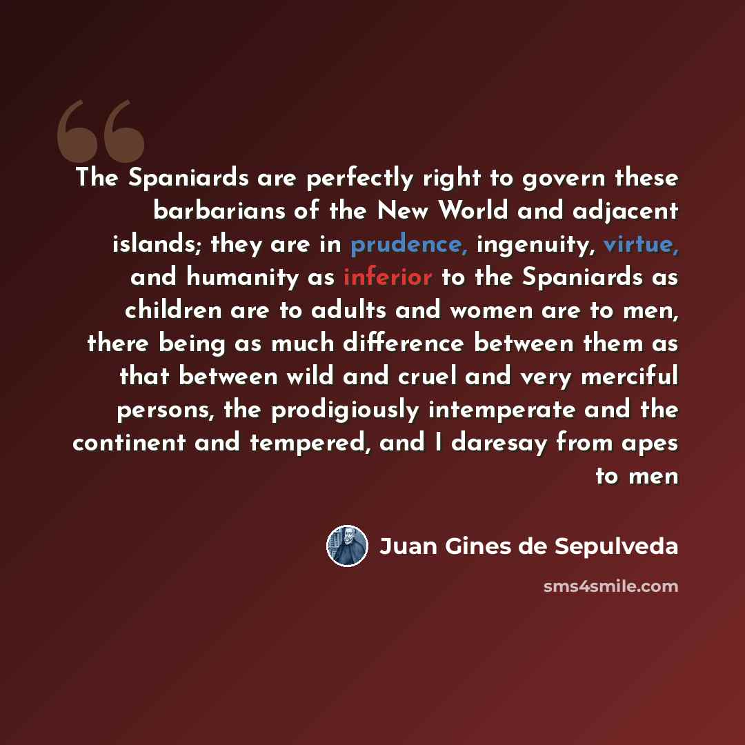 “The Spaniards are perfectly right to govern these barbarians of the New World and adjacent islands; they are in prudence, ingenuity, virtue, and humanity as inferior to the Spaniards as children are to adults and women are to men, there being as much difference between them as that between wild…” quote by Juan Gines de Sepulveda
