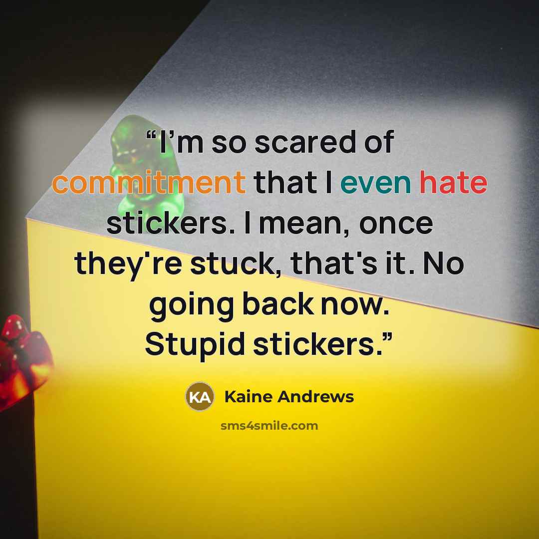 “I'm so scared of commitment that I even hate stickers. I mean, once they're stuck, that's it. No going back now. Stupid stickers.” quote by Kaine Andrews