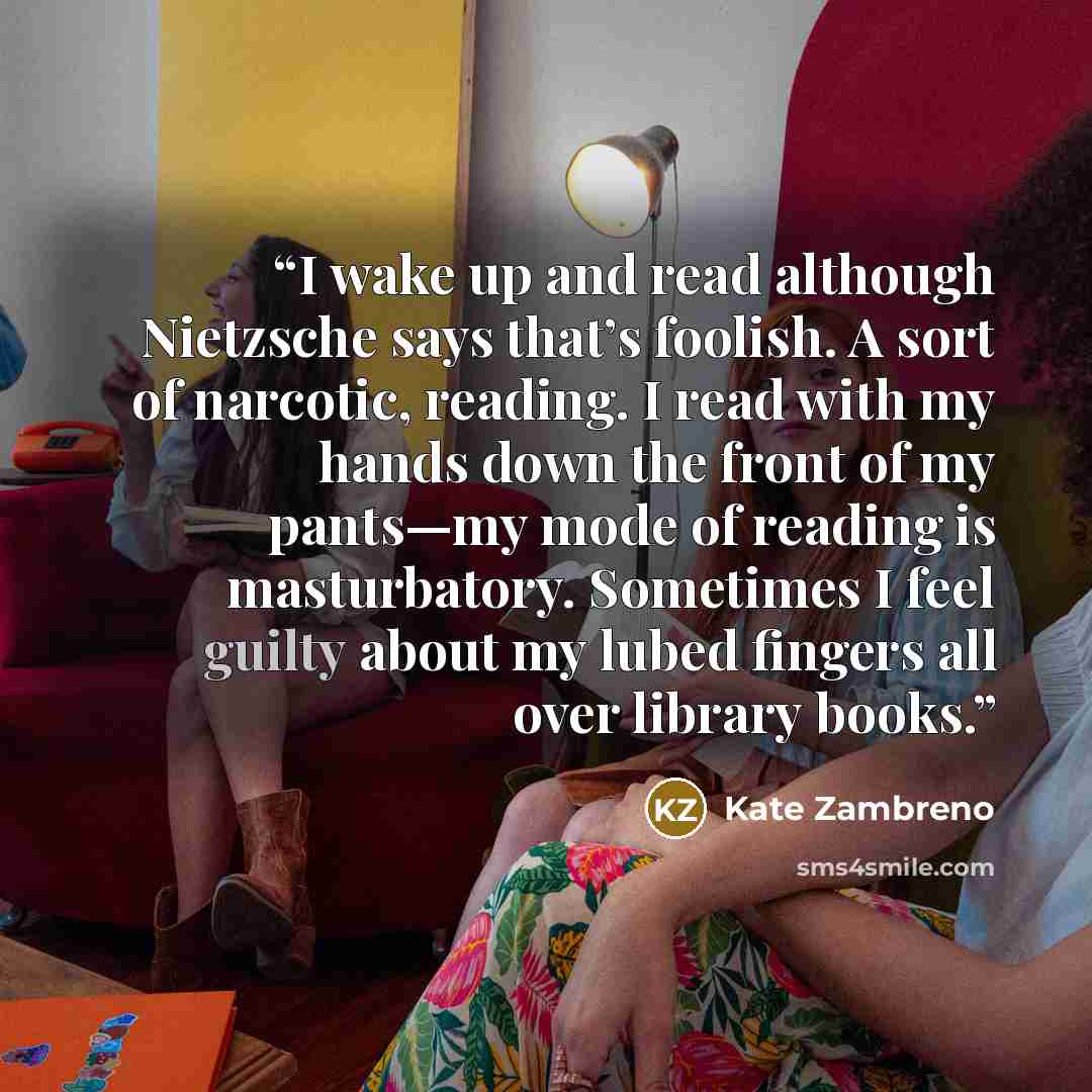 “I wake up and read although Nietzsche says that’s foolish. A sort of narcotic, reading. I read with my hands down the front of my pants—my mode of reading is masturbatory. Sometimes I feel guilty about my lubed fingers all over library books.” quote by Kate Zambreno