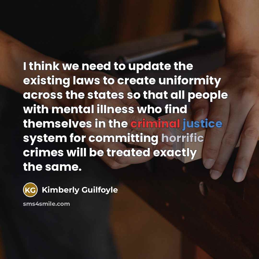 “I think we need to update the existing laws to create uniformity across the states so that all people with mental illness who find themselves in the criminal justice system for committing horrific crimes will be treated exactly the same.” quote by Kimberly Guilfoyle