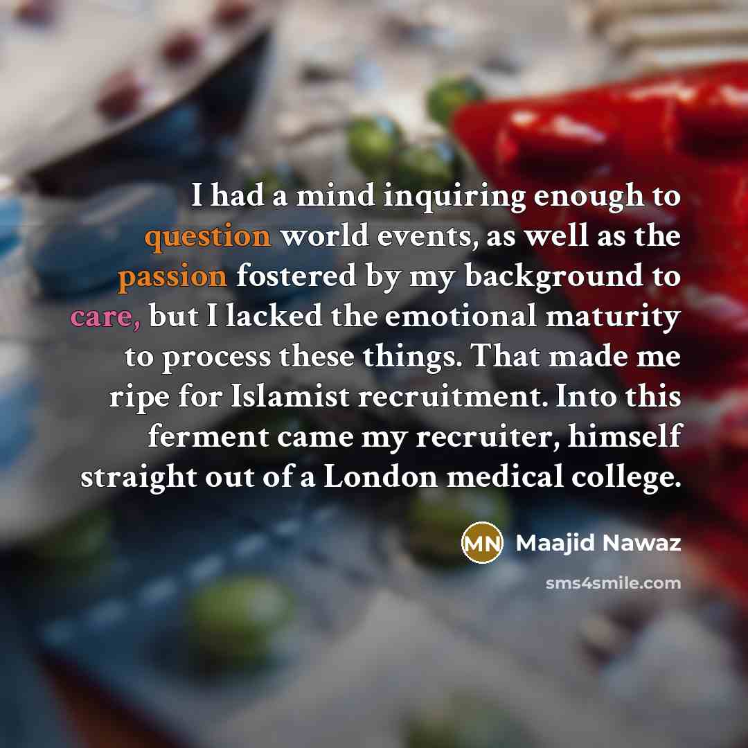“I had a mind inquiring enough to question world events, as well as the passion fostered by my background to care, but I lacked the emotional maturity to process these things. That made me ripe for Islamist recruitment. Into this ferment came my recruiter, himself straight out of a London medical…” quote by Maajid Nawaz