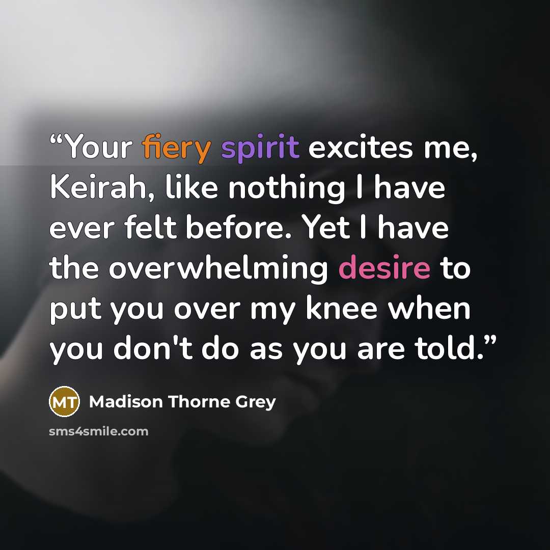 “Your fiery spirit excites me, Keirah, like nothing I have ever felt before. Yet I have the overwhelming desire to put you over my knee when you don't do as you are told.” quote by Madison Thorne Grey
