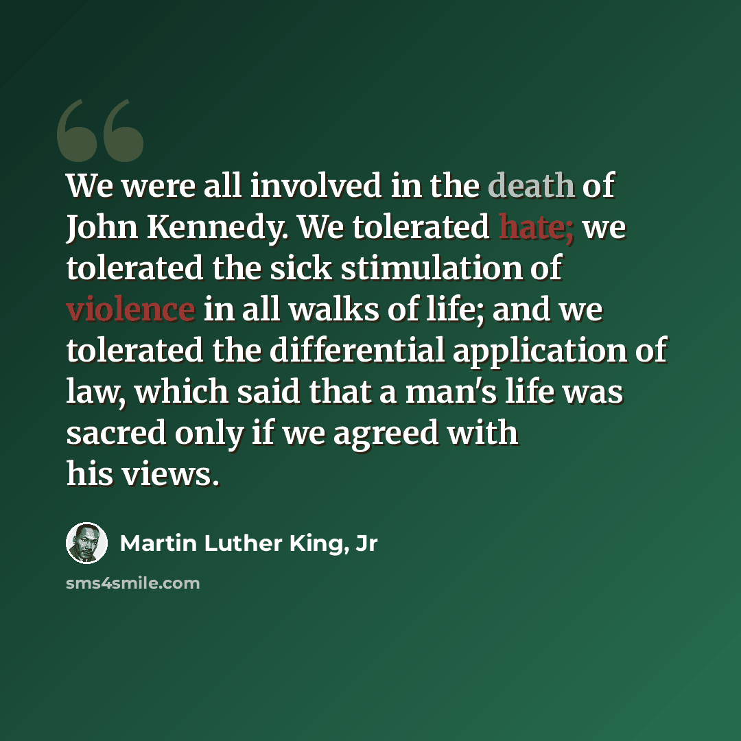 “We were all involved in the death of John Kennedy. We tolerated hate; we tolerated the sick stimulation of violence in all walks of life; and we tolerated the differential application of law, which said that a man's life was sacred only if we agreed with his views.” quote by Martin Luther King, Jr