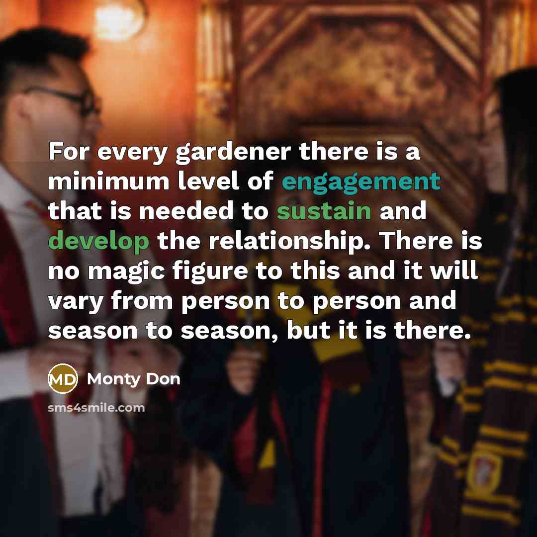 “For every gardener there is a minimum level of engagement that is needed to sustain and develop the relationship. There is no magic figure to this and it will vary from person to person and season to season, but it is there.” quote by Monty Don