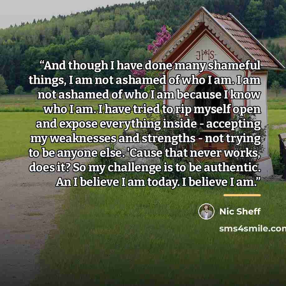 “And though I have done many shameful things, I am not ashamed of who I am. I am not ashamed of who I am because I know who I am. I have tried to rip myself open and expose everything inside - accepting my weaknesses and strengths - not trying to be anyone else. 'Cause that never works, does it? So…” quote by Nic Sheff