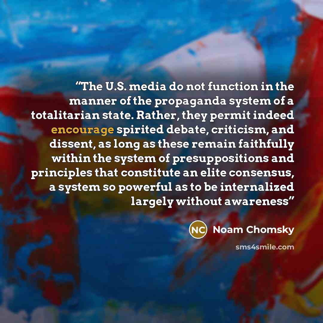 “The U.S. media do not function in the manner of the propaganda system of a totalitarian state. Rather, they permit indeed encourage spirited debate, criticism, and dissent, as long as these remain faithfully within the system of presuppositions and principles that constitute an elite consensus, a…” quote by Noam Chomsky