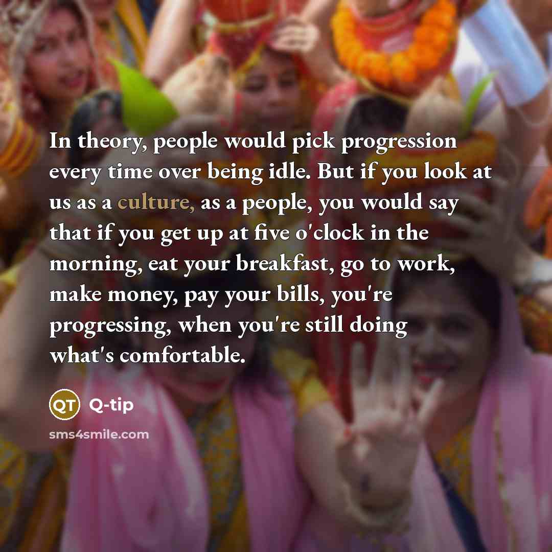 “In theory, people would pick progression every time over being idle. But if you look at us as a culture, as a people, you would say that if you get up at five o'clock in the morning, eat your breakfast, go to work, make money, pay your bills, you're progressing, when you're still doing what's…” quote by Q-Tip