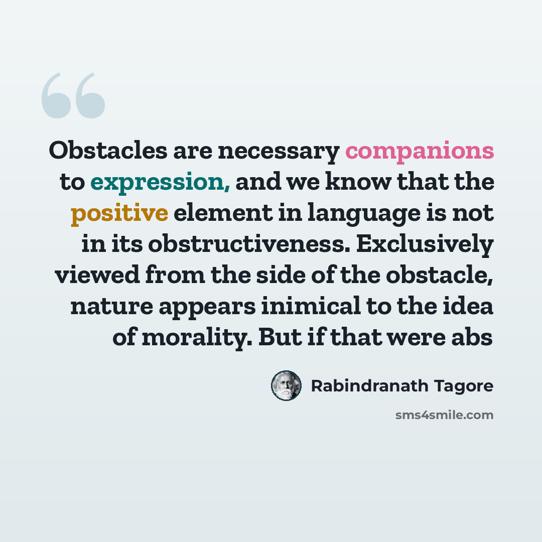 “Obstacles are necessary companions to expression, and we know that the positive element in language is not in its obstructiveness. Exclusively viewed from the side of the obstacle, nature appears inimical to the idea of morality. But if that were abs” quote by Rabindranath Tagore