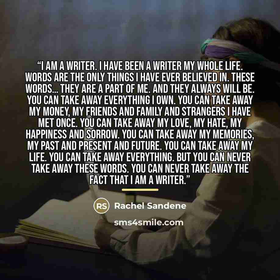 “I am a writer. I have been a writer my whole life. Words are the only things I have ever believed in. These words… They are a part of me. And they always will be. You can take away everything I own. You can take away my money, my friends and family and strangers I have met once. You can take away…” quote by Rachel Sandene