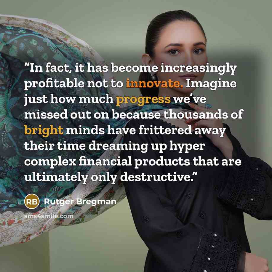 “In fact, it has become increasingly profitable not to innovate. Imagine just how much progress we’ve missed out on because thousands of bright minds have frittered away their time dreaming up hyper complex financial products that are ultimately only destructive.” quote by Rutger Bregman