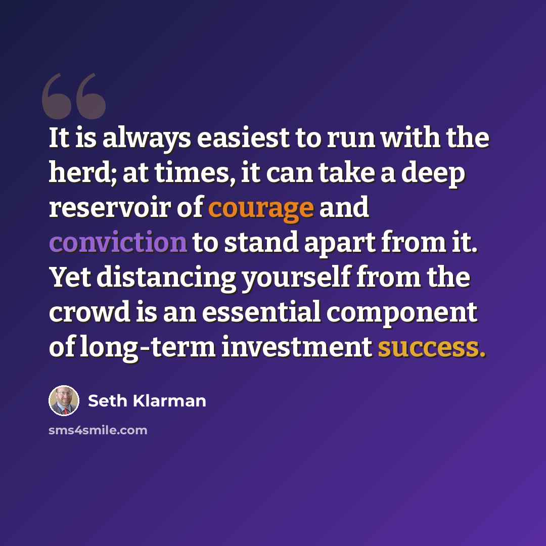 “It is always easiest to run with the herd; at times, it can take a deep reservoir of courage and conviction to stand apart from it. Yet distancing yourself from the crowd is an essential component of long-term investment success.” quote by Seth Klarman