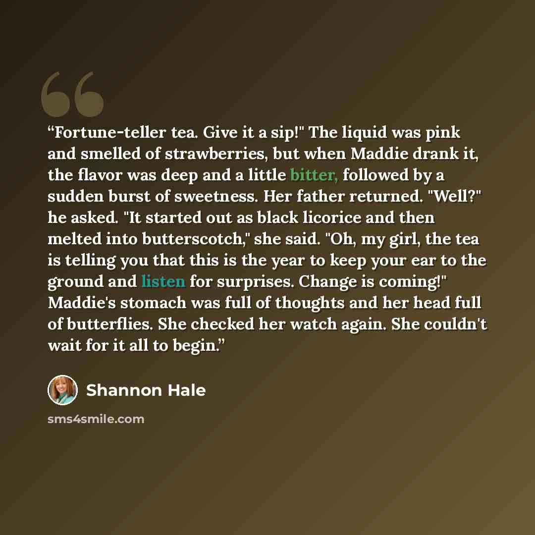 “Fortune-teller tea. Give it a sip!" The liquid was pink and smelled of strawberries, but when Maddie drank it, the flavor was deep and a little bitter, followed by a sudden burst of sweetness. Her father returned. "Well?" he asked. "It started out as black licorice and then melted into…” quote by Shannon Hale