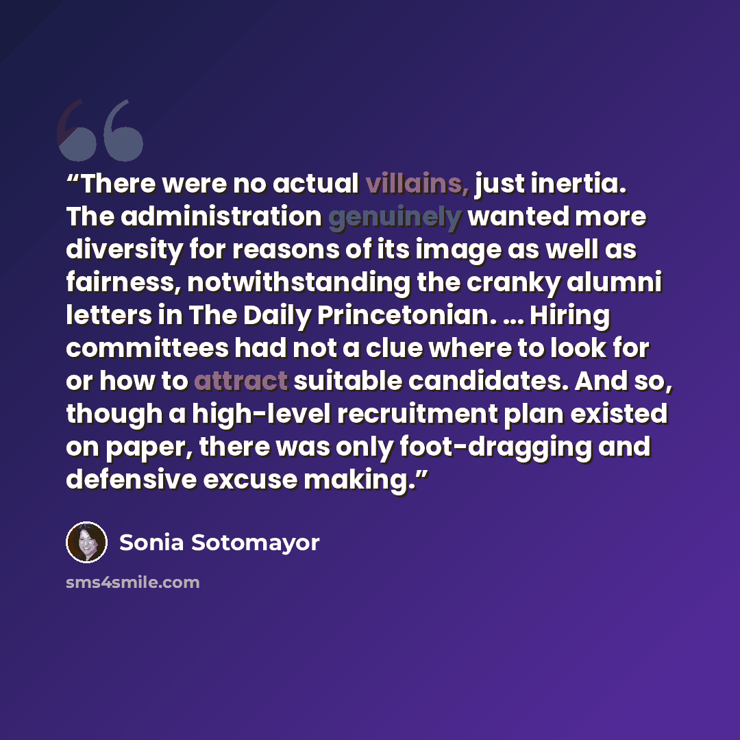 “There were no actual villains, just inertia. The administration genuinely wanted more diversity for reasons of its image as well as fairness, notwithstanding the cranky alumni letters in The Daily Princetonian. ... Hiring committees had not a clue where to look for or how to attract suitable…” quote by Sonia Sotomayor