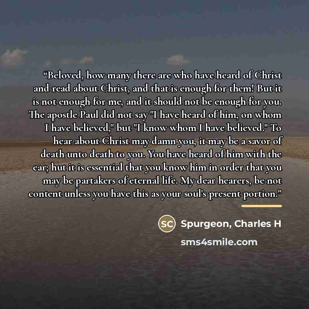 “Beloved, how many there are who have heard of Christ and read about Christ, and that is enough for them! But it is not enough for me, and it should not be enough for you. The apostle Paul did not say "I have heard of him, on whom I have believed," but "I know whom I have believed." To hear about…” quote by Spurgeon, Charles H