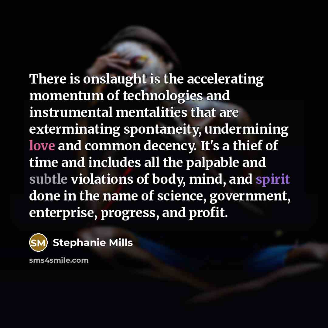 “There is onslaught is the accelerating momentum of technologies and instrumental mentalities that are exterminating spontaneity, undermining love and common decency. It's a thief of time and includes all the palpable and subtle violations of body, mind, and spirit done in the name of science…” quote by Stephanie Mills