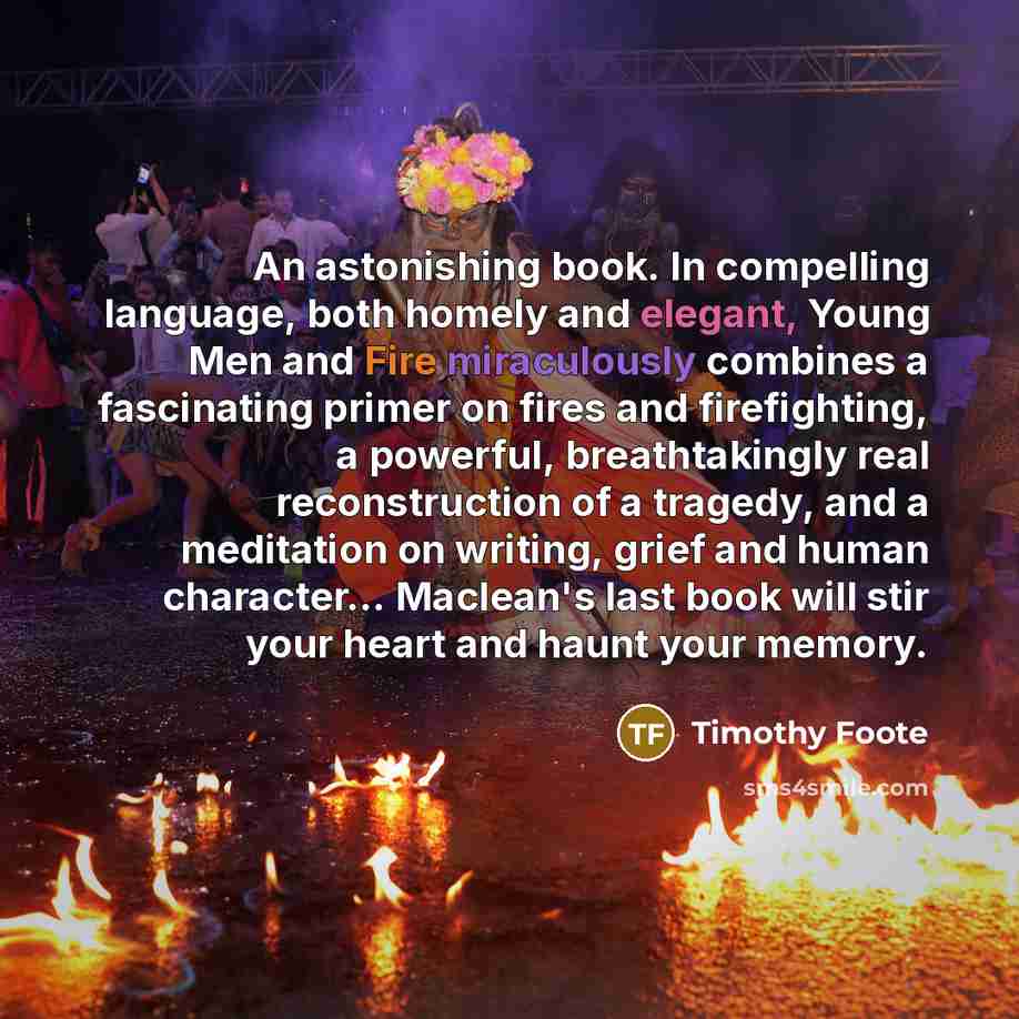 “An astonishing book. In compelling language, both homely and elegant, Young Men and Fire miraculously combines a fascinating primer on fires and firefighting, a powerful, breathtakingly real reconstruction of a tragedy, and a meditation on writing, grief and human character… Maclean's last book…” quote by Timothy Foote