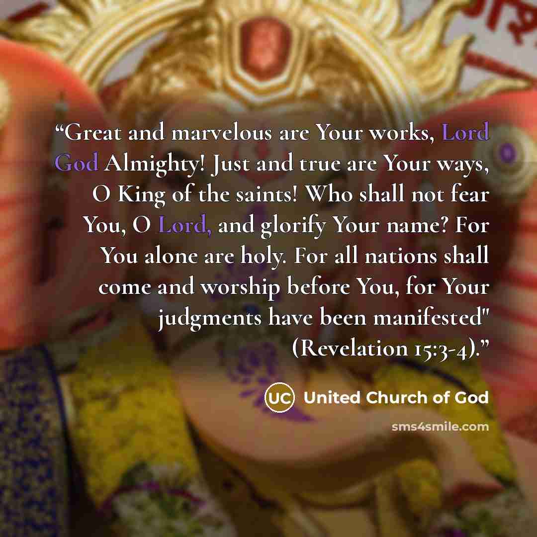 “Great and marvelous are Your works, Lord God Almighty! Just and true are Your ways, O King of the saints! Who shall not fear You, O Lord, and glorify Your name? For You alone are holy. For all nations shall come and worship before You, for Your judgments have been manifested" (Revelation 15:3-4).” quote by United Church of God