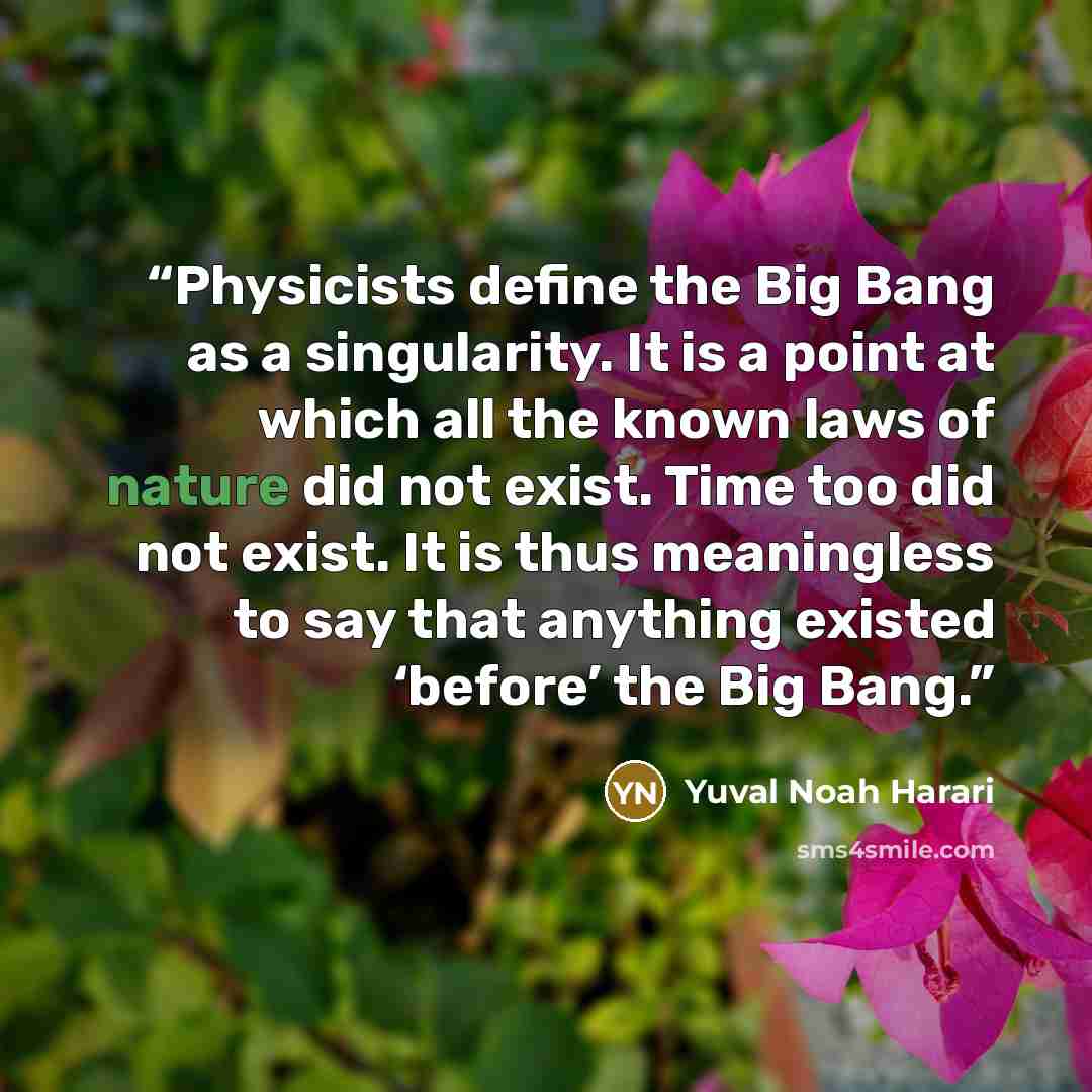 “Physicists define the Big Bang as a singularity. It is a point at which all the known laws of nature did not exist. Time too did not exist. It is thus meaningless to say that anything existed ‘before’ the Big Bang.” quote by Yuval Noah Harari