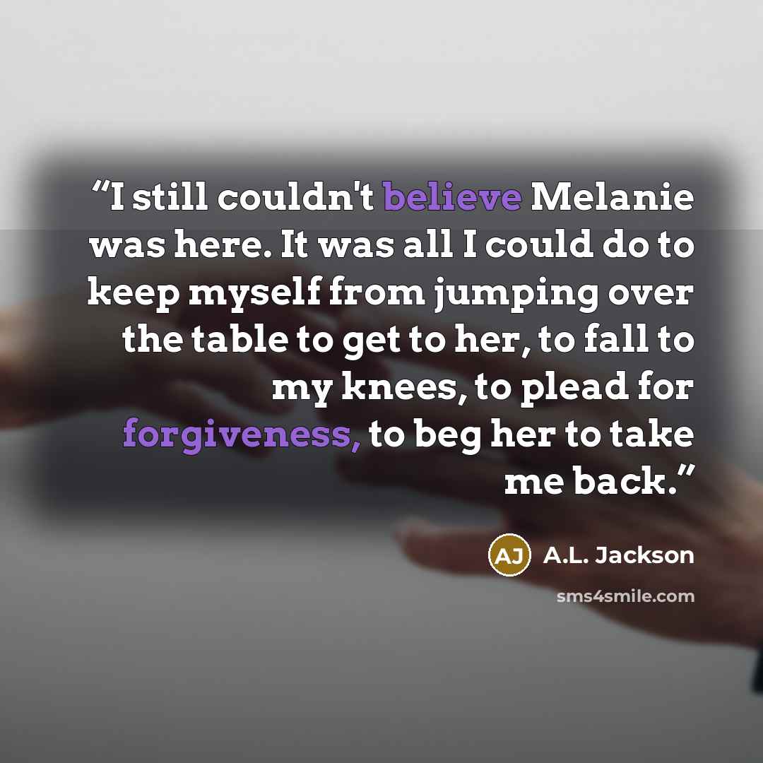“I still couldn't believe Melanie was here. It was all I could do to keep myself from jumping over the table to get to her, to fall to my knees, to plead for forgiveness, to beg her to take me back.” quote by A.L. Jackson