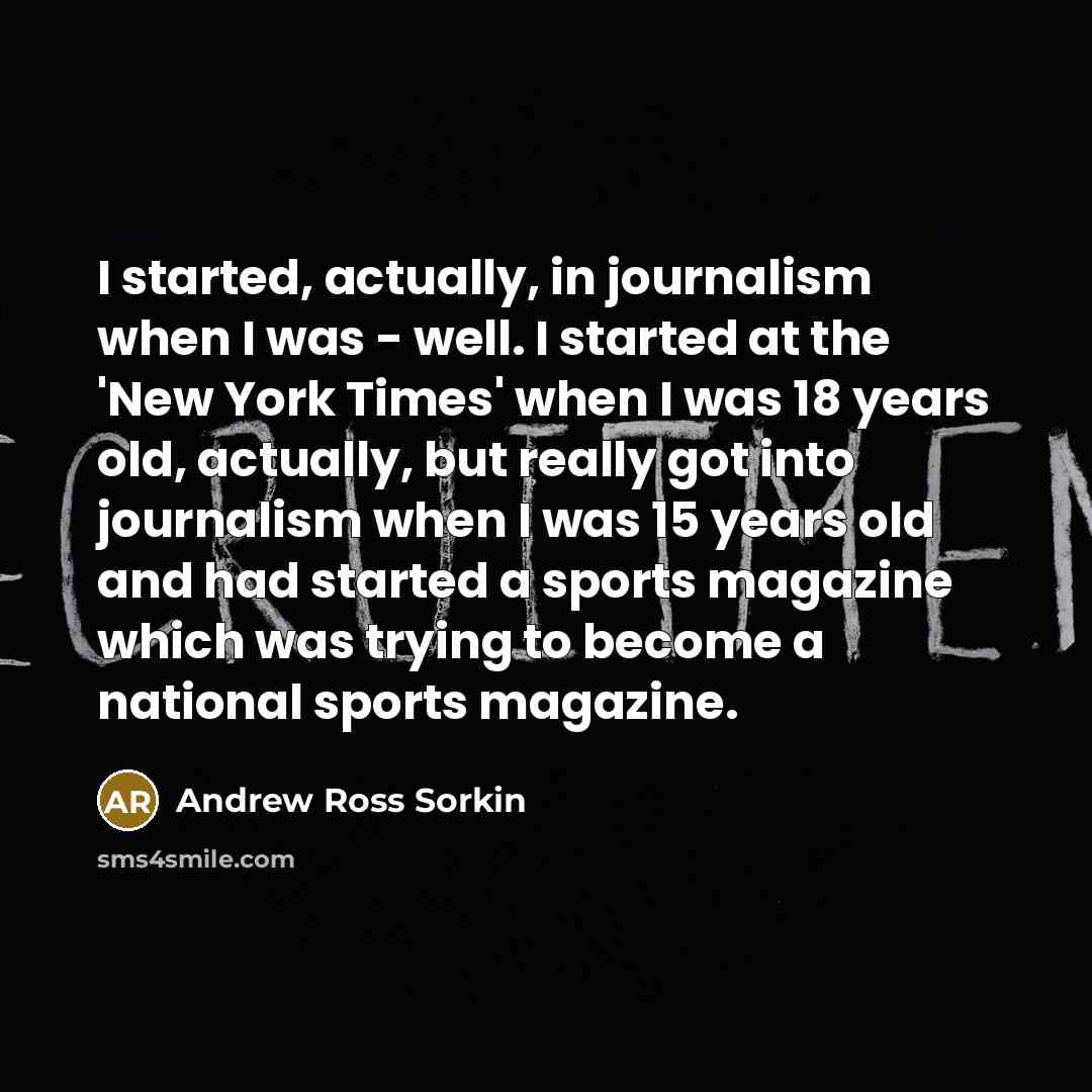 “I started, actually, in journalism when I was - well. I started at the 'New York Times' when I was 18 years old, actually, but really got into journalism when I was 15 years old and had started a sports magazine which was trying to become a national sports magazine.” quote by Andrew Ross Sorkin