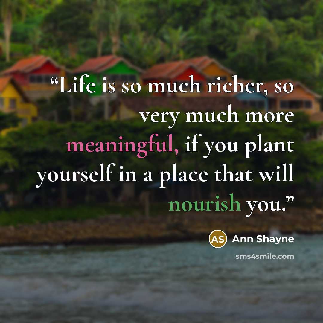“Life is so much richer, so very much more meaningful, if you plant yourself in a place that will nourish you.” quote by Ann Shayne