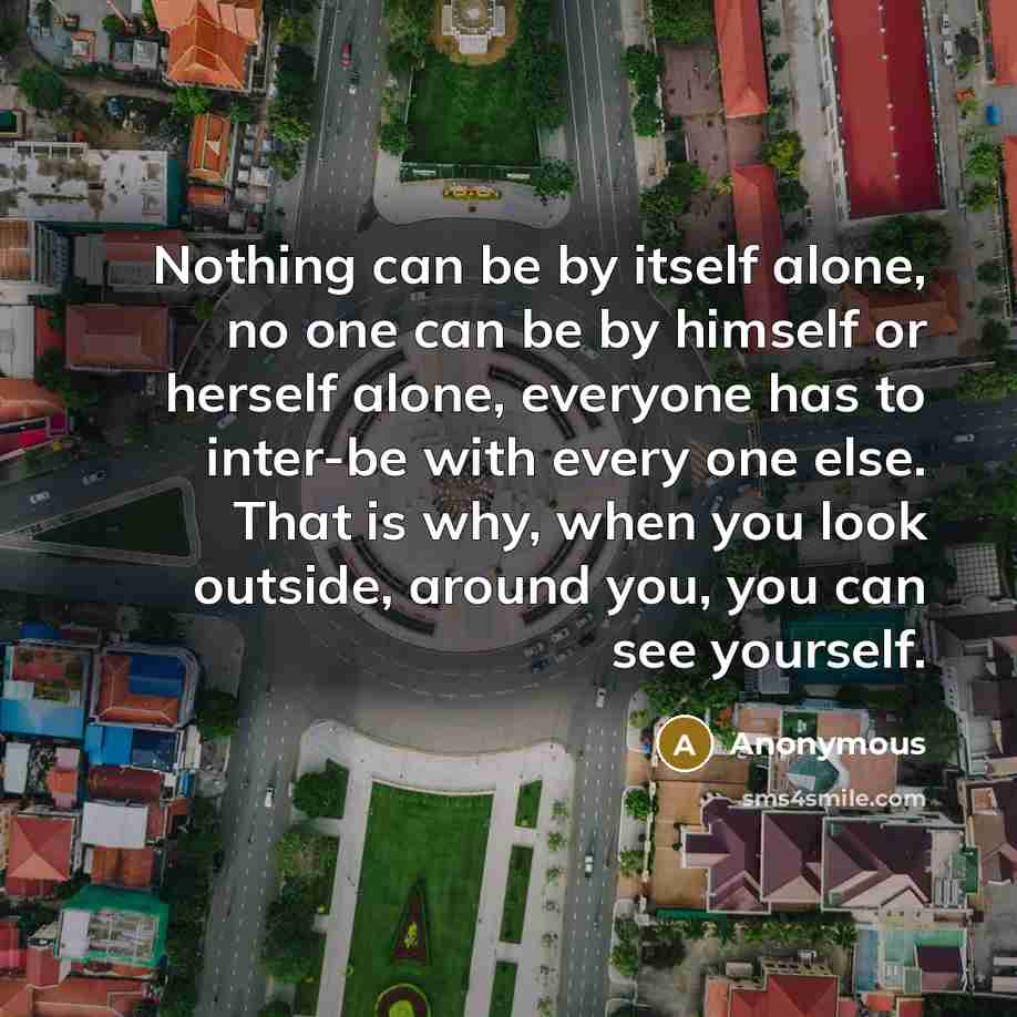 “Nothing can be by itself alone, no one can be by himself or herself alone, everyone has to inter-be with every one else. That is why, when you look outside, around you, you can see yourself.” quote by Anonymous