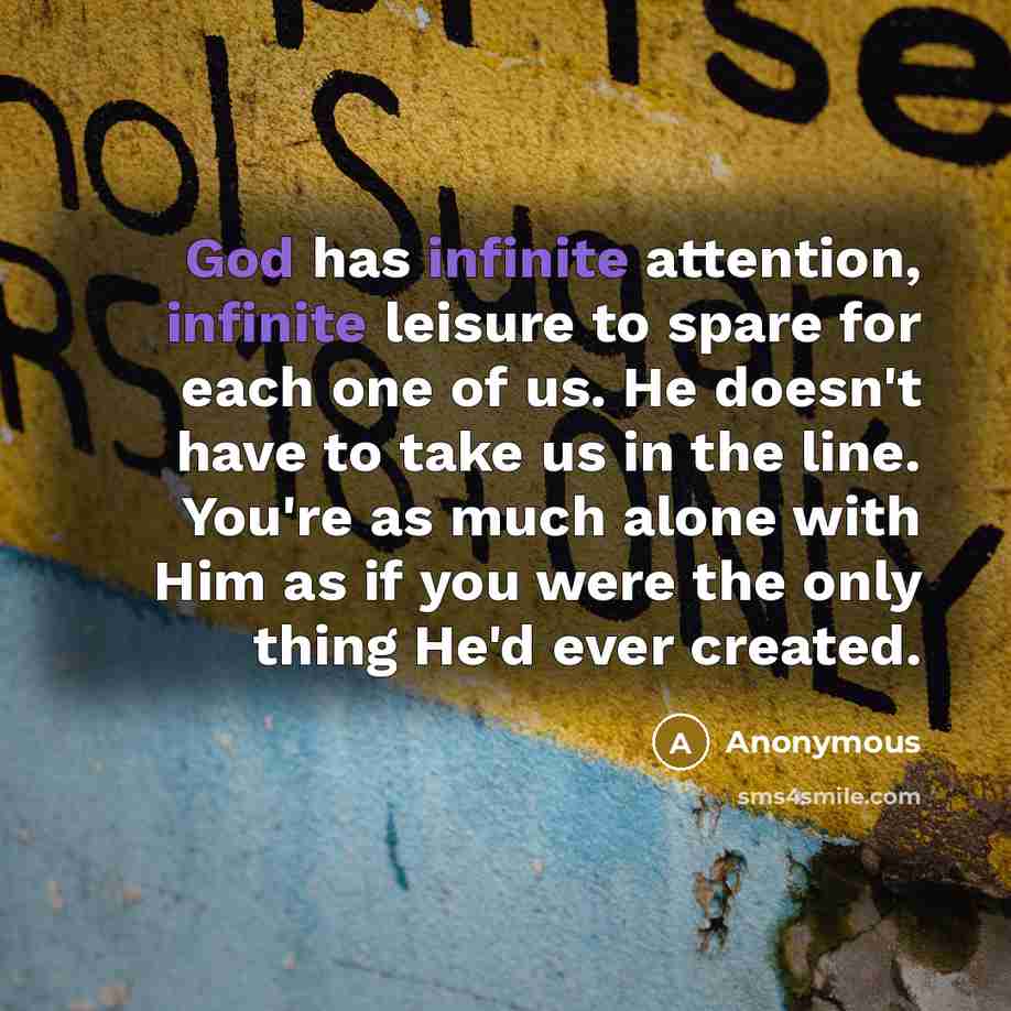 “God has infinite attention, infinite leisure to spare for each one of us. He doesn't have to take us in the line. You're as much alone with Him as if you were the only thing He'd ever created.” quote by Anonymous
