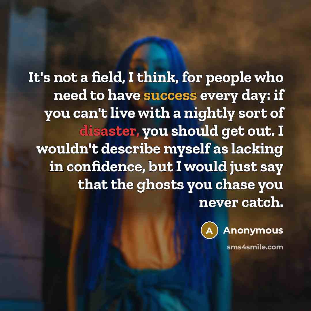 “It's not a field, I think, for people who need to have success every day: if you can't live with a nightly sort of disaster, you should get out. I wouldn't describe myself as lacking in confidence, but I would just say that the ghosts you chase you never catch.” quote by Anonymous