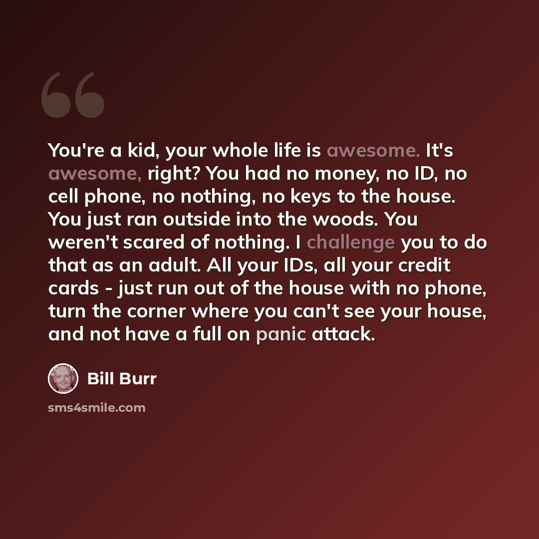 “You're a kid, your whole life is awesome. It's awesome, right? You had no money, no ID, no cell phone, no nothing, no keys to the house. You just ran outside into the woods. You weren't scared of nothing. I challenge you to do that as an adult. All your IDs, all your credit cards - just run out of…” quote by Bill Burr