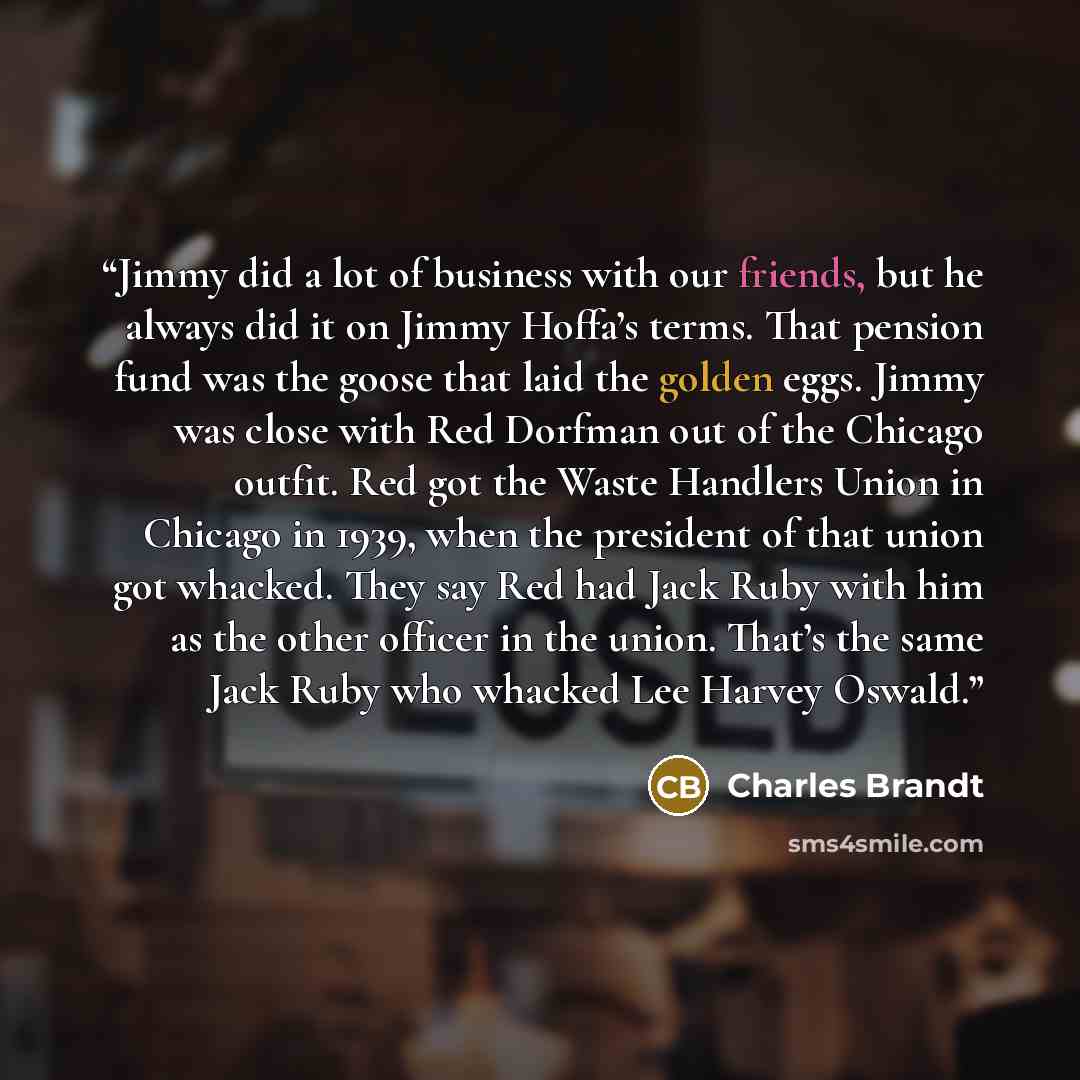 “Jimmy did a lot of business with our friends, but he always did it on Jimmy Hoffa’s terms. That pension fund was the goose that laid the golden eggs. Jimmy was close with Red Dorfman out of the Chicago outfit. Red got the Waste Handlers Union in Chicago in 1939, when the president of that union…” quote by Charles Brandt