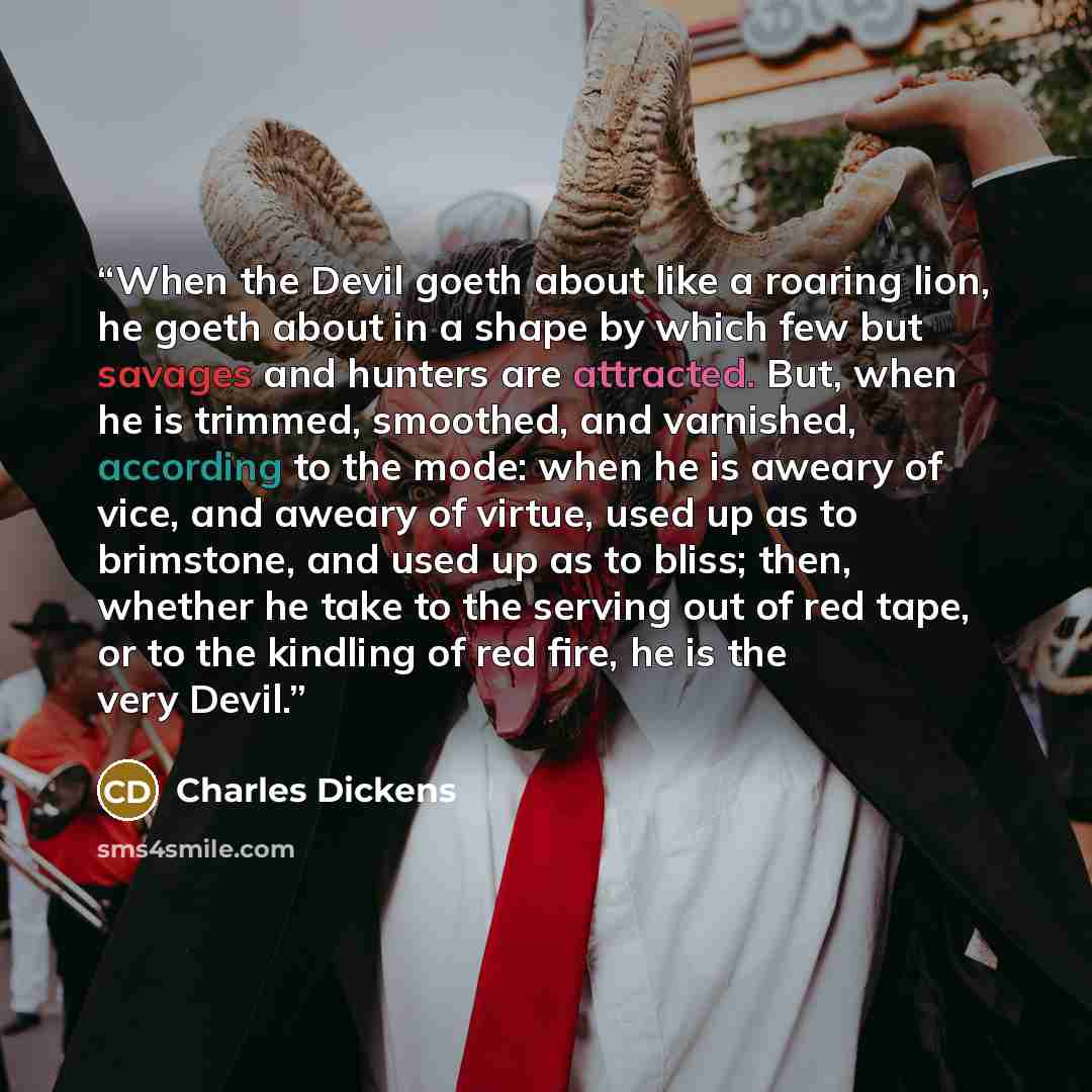 “When the Devil goeth about like a roaring lion, he goeth about in a shape by which few but savages and hunters are attracted. But, when he is trimmed, smoothed, and varnished, according to the mode: when he is aweary of vice, and aweary of virtue, used up as to brimstone, and used up as to bliss…” quote by Charles Dickens