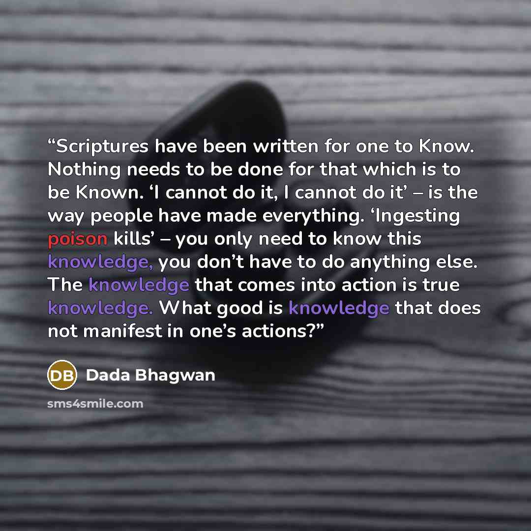 “Scriptures have been written for one to Know. Nothing needs to be done for that which is to be Known. ‘I cannot do it, I cannot do it’ – is the way people have made everything. ‘Ingesting poison kills’ – you only need to know this knowledge, you don’t have to do anything else. The knowledge that…” quote by Dada Bhagwan