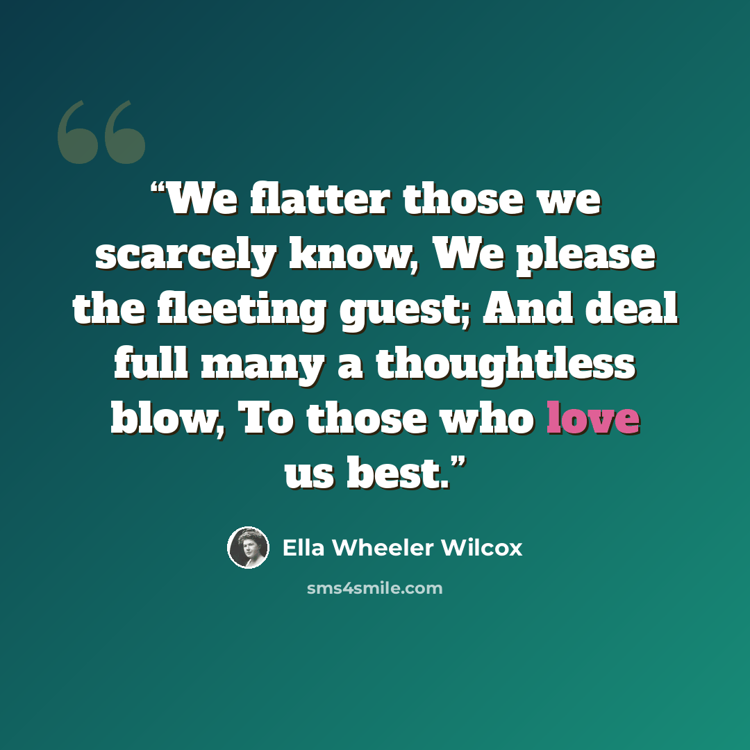 “We flatter those we scarcely know, We please the fleeting guest; And deal full many a thoughtless blow, To those who love us best.” quote by Ella Wheeler Wilcox
