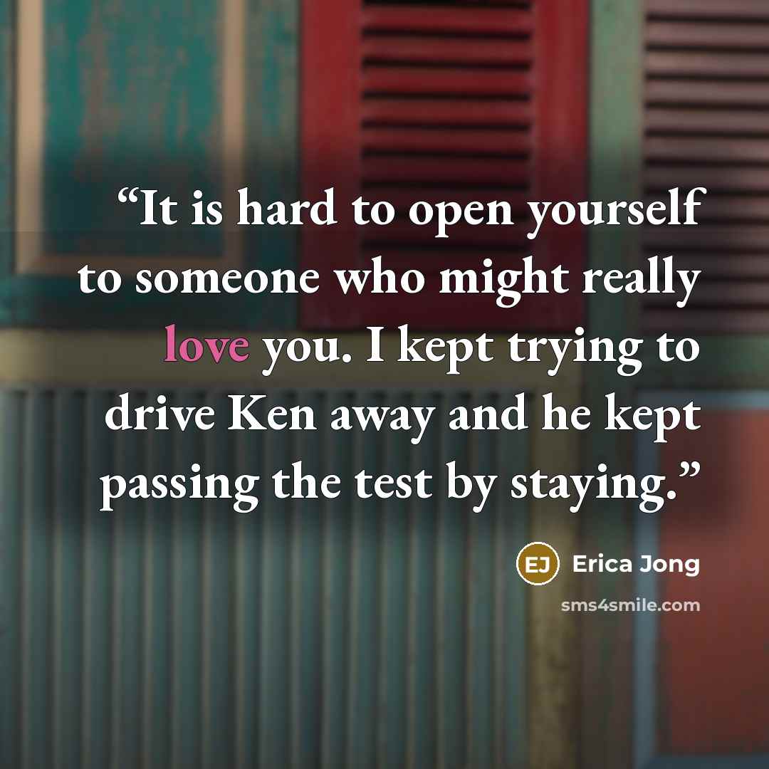 “It is hard to open yourself to someone who might really love you. I kept trying to drive Ken away and he kept passing the test by staying.” quote by Erica Jong