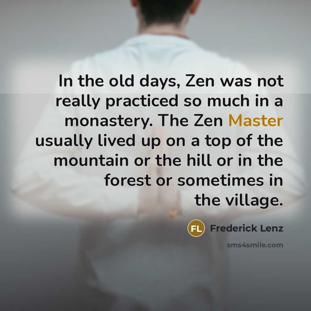 “In the old days, Zen was not really practiced so much in a monastery. The Zen Master usually lived up on a top of the mountain or the hill or in the forest or sometimes in the village.” quote by Frederick Lenz