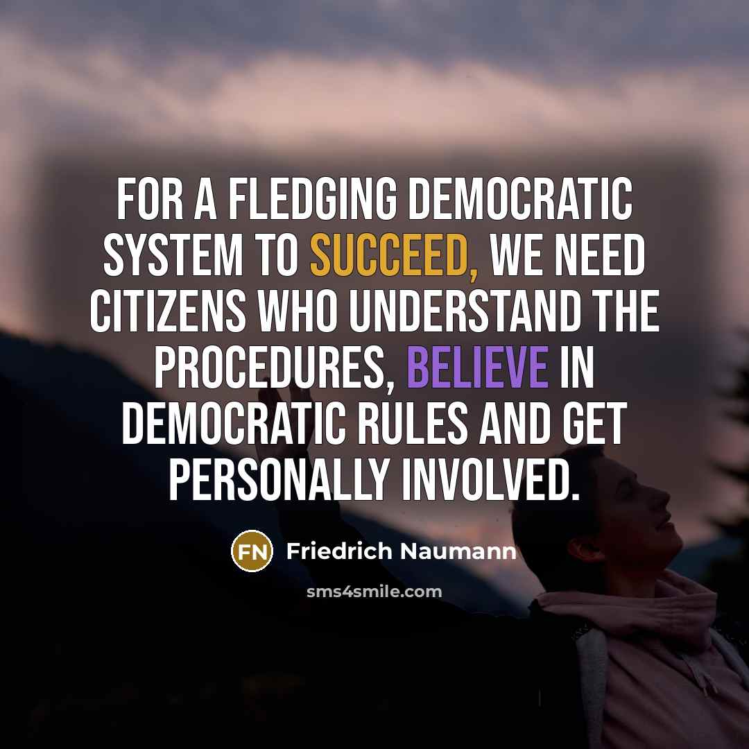 “For a fledging democratic system to succeed, we need citizens who understand the procedures, believe in democratic rules and get personally involved.” quote by Friedrich Naumann